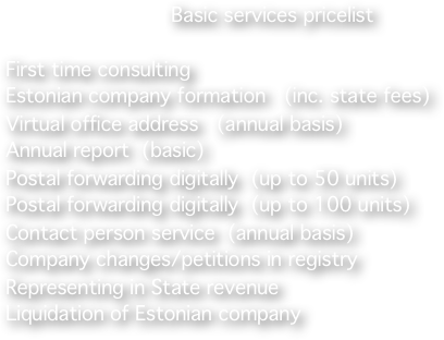 
                           Basic services pricelist 

First time consulting                                              
Estonian company formation   (inc. state fees)      
Virtual office address   (annual basis)                                                                           Annual report  (basic)                           
Postal forwarding digitally  (up to 50 units)             
Postal forwarding digitally  (up to 100 units)   
Contact person service  (annual basis) 
Company changes/petitions in registry 
Representing in State revenue                                              Liquidation of Estonian company 



