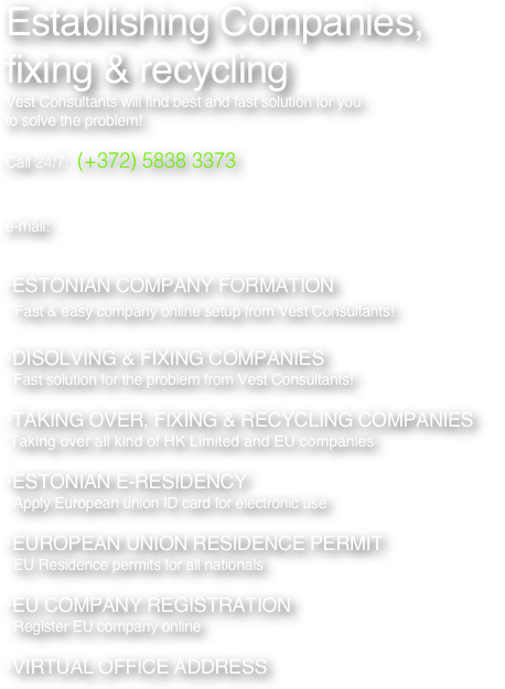Establishing Companies, fixing & recycling 
Vest Consultants will find best and fast solution for you 
to solve the problem!

Call 24/7:  (+372) 5838 3373  WhatAapp, Viber, Signal, Telegram


e-mail:            
 

ESTONIAN COMPANY FORMATION
  Fast & easy company online setup from Vest Consultants!

DISOLVING & FIXING COMPANIES
  Fast solution for the problem from Vest Consultants!

TAKING OVER, FIXING & RECYCLING COMPANIES
 Taking over all kind of HK Limited and EU companies

ESTONIAN E-RESIDENCY
  Apply European union ID card for electronic use

EUROPEAN UNION RESIDENCE PERMIT
  EU Residence permits for all nationals

EU COMPANY REGISTRATION
  Register EU company online

VIRTUAL OFFICE ADDRESS


